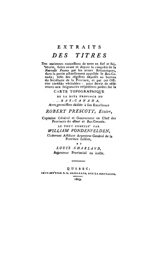 Extraits des titres de anciennes concessions de terre en fief et seineurie(!) faites avant et depuis la conquête de la Nouvelle France par les armes britanniques dnas la partie actuellement appellée le Bas-Canada, tirés des régistres déposés au bureau du secrétaire de la province et par cet officier certifiés véritables, pour servir de références aux seigneuries respectives posées sur la carte topographique de la dite province du Bas-Canada... le tout comp. par William Vondenvelden...et Louis Charland