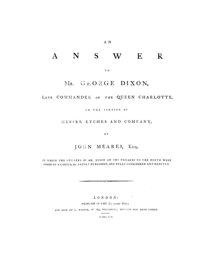 An answer to Mr. George Dixon, late commander of the Queen Charlotte, in the service of Messrs. Etches and Company; by John Meares, Esq. in which the remarks of Mr. Dixon on the voyages to the north west coast of America, &c. lately published, are fully considered and refuted