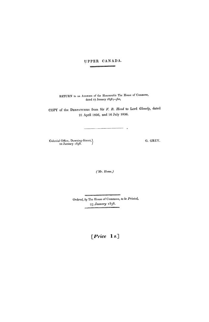 Upper Canada. Copy of the despatches from Sir F.B. Head to Lord Glenelg, dated 21 April 1836 and 16 July 1836. (Mr. Hume.) Ordered, by the House of Commons, to be printed, 23 January 1838