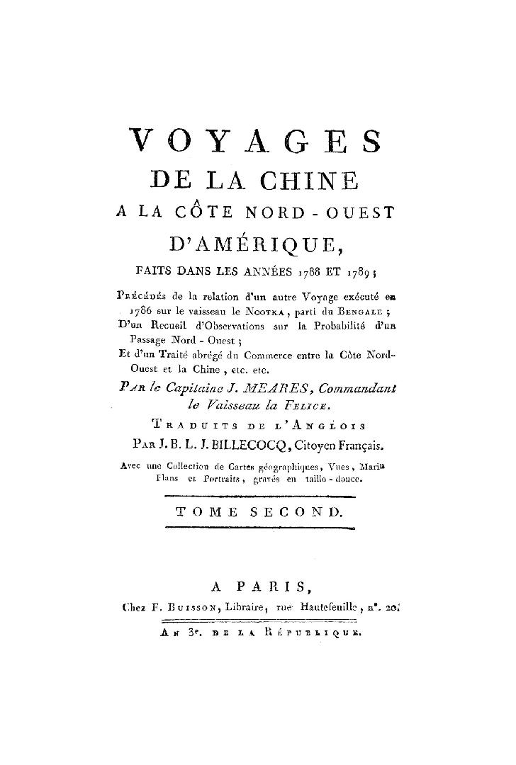 Voyages de la Chine a la cote nord-ouest d'Amérique: faits dans les années 1788 et 1789; précédés de la relation d'un autre voyage exécuté en 1786 sur le vaisseau le Nootka, parti du Bengale; d'un recueil d'observations sur la probabilité d'un passage nord-ouest; et d'un traité abrégé du commerce entre le côte nord-ouest et la Chine, etc. etc. Par le Capitaine J. Meares, Commandant le Vaisseau la Felice. Traduits de l'anglois par J.B.L.J. Billecocq, citoyen français. Avec une collection de cartes géographiques, vues, marin[es] plans et portraits, gravés en taille-douce